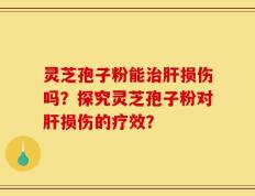 灵芝孢子粉能治肝损伤吗？探究灵芝孢子粉对肝损伤的疗效？