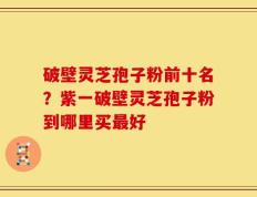 破壁灵芝孢子粉前十名？紫一破壁灵芝孢子粉到哪里买最好