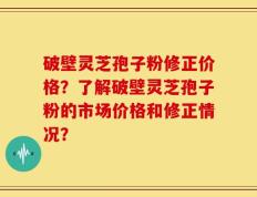 破壁灵芝孢子粉修正价格？了解破壁灵芝孢子粉的市场价格和修正情况？