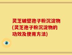 灵芝破壁孢子粉沉淀物(灵芝孢子粉沉淀物的功效及使用方法)