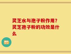 灵芝水与孢子粉作用？灵芝孢子粉的功效是什么