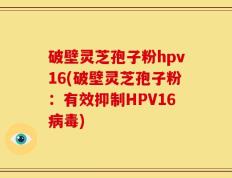 破壁灵芝孢子粉hpv16(破壁灵芝孢子粉：有效抑制HPV16病毒)