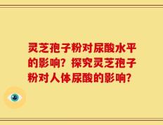 灵芝孢子粉对尿酸水平的影响？探究灵芝孢子粉对人体尿酸的影响？