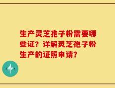 生产灵芝孢子粉需要哪些证？详解灵芝孢子粉生产的证照申请？