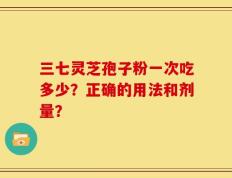 三七灵芝孢子粉一次吃多少？正确的用法和剂量？