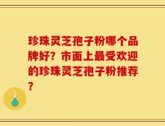 珍珠灵芝孢子粉哪个品牌好？市面上最受欢迎的珍珠灵芝孢子粉推荐？