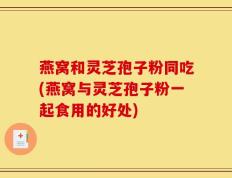 燕窝和灵芝孢子粉同吃(燕窝与灵芝孢子粉一起食用的好处)