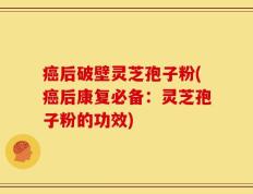 癌后破壁灵芝孢子粉(癌后康复必备：灵芝孢子粉的功效)