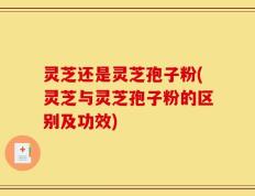灵芝还是灵芝孢子粉(灵芝与灵芝孢子粉的区别及功效)