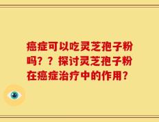癌症可以吃灵芝孢子粉吗？？探讨灵芝孢子粉在癌症治疗中的作用？