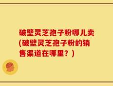 破壁灵芝孢子粉哪儿卖(破壁灵芝孢子粉的销售渠道在哪里？)
