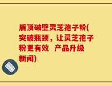 盾顶破壁灵芝孢子粉(突破瓶颈，让灵芝孢子粉更有效  产品升级新闻)
