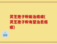 灵芝孢子粉能治癌症(灵芝孢子粉有望治愈癌症)