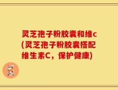 灵芝孢子粉胶囊和维c(灵芝孢子粉胶囊搭配维生素C，保护健康)