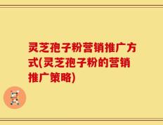 灵芝孢子粉营销推广方式(灵芝孢子粉的营销推广策略)