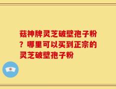 菇神牌灵芝破壁孢子粉？哪里可以买到正宗的灵芝破壁孢子粉