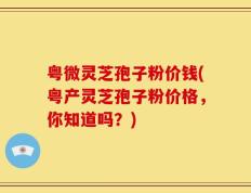 粤微灵芝孢子粉价钱(粤产灵芝孢子粉价格，你知道吗？)