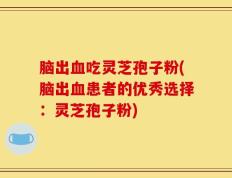 脑出血吃灵芝孢子粉(脑出血患者的优秀选择：灵芝孢子粉)