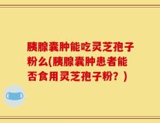 胰腺囊肿能吃灵芝孢子粉么(胰腺囊肿患者能否食用灵芝孢子粉？)