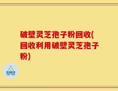 破壁灵芝孢子粉回收(回收利用破壁灵芝孢子粉)