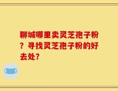聊城哪里卖灵芝孢子粉？寻找灵芝孢子粉的好去处？