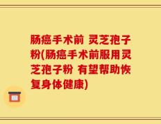肠癌手术前 灵芝孢子粉(肠癌手术前服用灵芝孢子粉 有望帮助恢复身体健康)