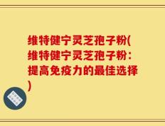 维特健宁灵芝孢子粉(维特健宁灵芝孢子粉：提高免疫力的最佳选择)