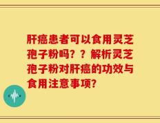 肝癌患者可以食用灵芝孢子粉吗？？解析灵芝孢子粉对肝癌的功效与食用注意事项？