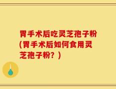 胃手术后吃灵芝孢子粉(胃手术后如何食用灵芝孢子粉？)