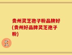 贵州灵芝孢子粉品牌好(贵州好品牌灵芝孢子粉)