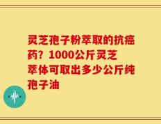灵芝孢子粉萃取的抗癌药？1000公斤灵芝萃体可取出多少公斤纯孢子油