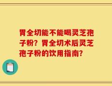 胃全切能不能喝灵芝孢子粉？胃全切术后灵芝孢子粉的饮用指南？
