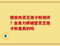西安肉灵芝孢子粉测评？金奥力牌破壁灵芝孢子粉是真的吗