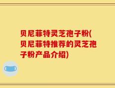 贝尼菲特灵芝孢子粉(贝尼菲特推荐的灵芝孢子粉产品介绍)