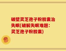 破壁灵芝孢子粉胶囊治失眠(破解失眠难题：灵芝孢子粉胶囊)