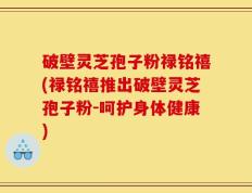破壁灵芝孢子粉禄铭禧(禄铭禧推出破壁灵芝孢子粉-呵护身体健康)
