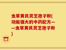 虫草黄芪灵芝孢子粉(功能强大的中药配方——虫草黄芪灵芝孢子粉)