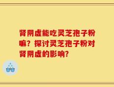肾阴虚能吃灵芝孢子粉嘛？探讨灵芝孢子粉对肾阴虚的影响？