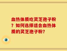 血热体质吃灵芝孢子粉？如何选择适合血热体质的灵芝孢子粉？