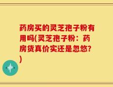药房买的灵芝孢子粉有用吗(灵芝孢子粉：药房货真价实还是忽悠？)