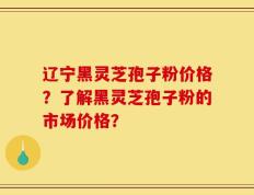 辽宁黑灵芝孢子粉价格？了解黑灵芝孢子粉的市场价格？