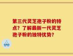 第三代灵芝孢子粉的特点？了解最新一代灵芝孢子粉的独特优势？