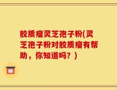胶质瘤灵芝孢子粉(灵芝孢子粉对胶质瘤有帮助，你知道吗？)