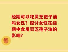 经期可以吃灵芝孢子油吗女性？探讨女性在经期中食用灵芝孢子油的影响？