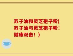 苏子油和灵芝孢子粉(苏子油与灵芝孢子粉：健康双击！)