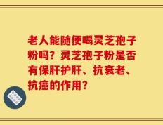 老人能随便喝灵芝孢子粉吗？灵芝孢子粉是否有保肝护肝、抗衰老、抗癌的作用？