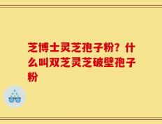 芝博士灵芝孢子粉？什么叫双芝灵芝破壁孢子粉