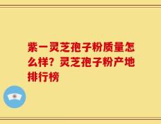 紫一灵芝孢子粉质量怎么样？灵芝孢子粉产地排行榜