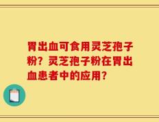 胃出血可食用灵芝孢子粉？灵芝孢子粉在胃出血患者中的应用？