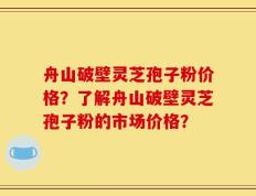 舟山破壁灵芝孢子粉价格？了解舟山破壁灵芝孢子粉的市场价格？